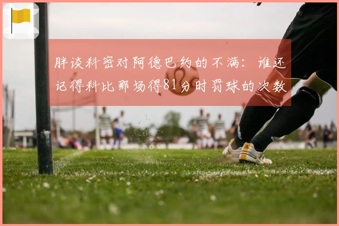 胖谈科密对阿德巴约的不满：谁还记得科比那场得81分时罚球的次数？