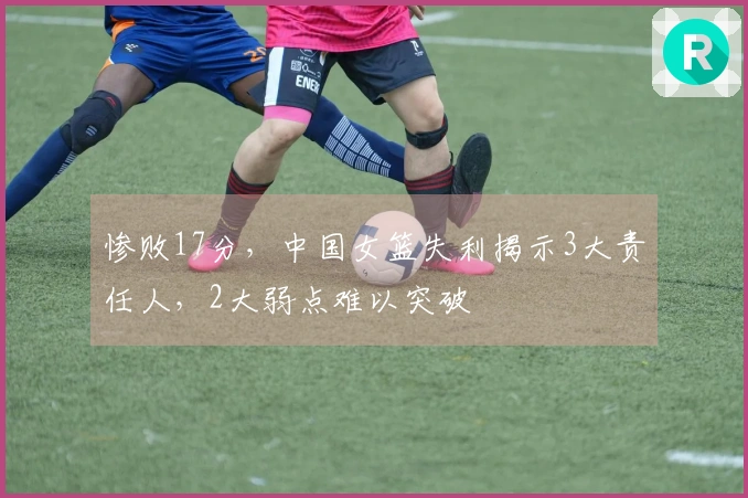 惨败17分，中国女篮失利揭示3大责任人，2大弱点难以突破