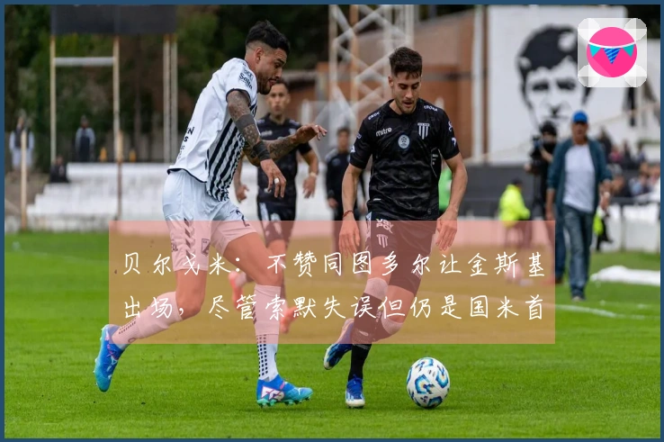 贝尔戈米：不赞同图多尔让金斯基出场，尽管索默失误但仍是国米首发选择