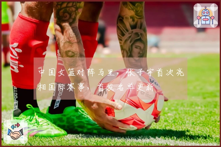 中国女篮对阵马里，张子宇首次亮相国际赛事，首发名单更新