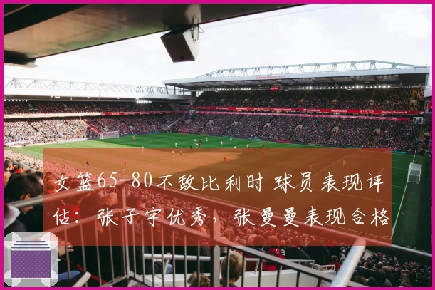 女篮65-80不敌比利时 球员表现评估：张子宇优秀，张曼曼表现合格，9人状态不佳