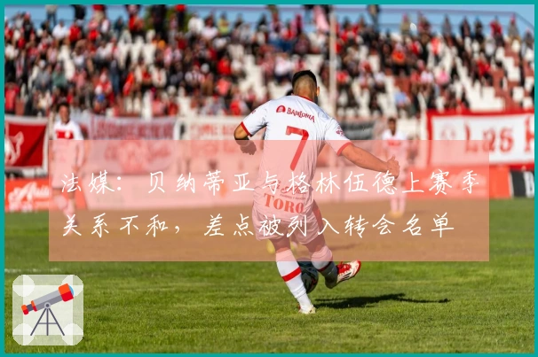 法媒：贝纳蒂亚与格林伍德上赛季关系不和，差点被列入转会名单