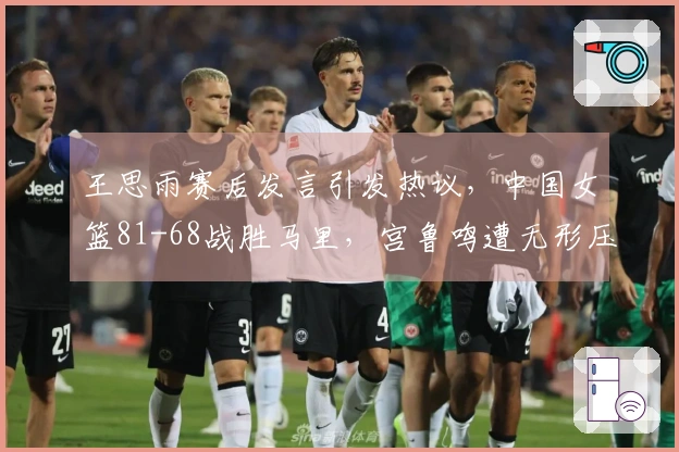 王思雨赛后发言引发热议，中国女篮81-68战胜马里，宫鲁鸣遭无形压力