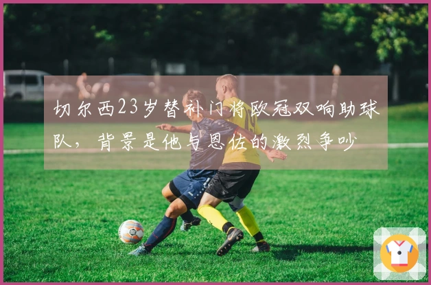 切尔西23岁替补门将欧冠双响助球队，背景是他与恩佐的激烈争吵
