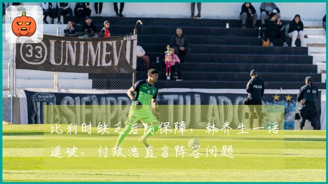 比利时缺乏后防保障，韩乔生一语道破，付政浩直言阵容问题