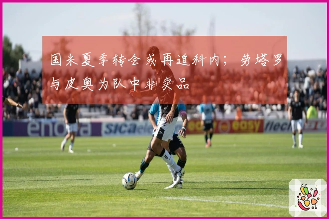 国米夏季转会或再追科内；劳塔罗与皮奥为队中非卖品