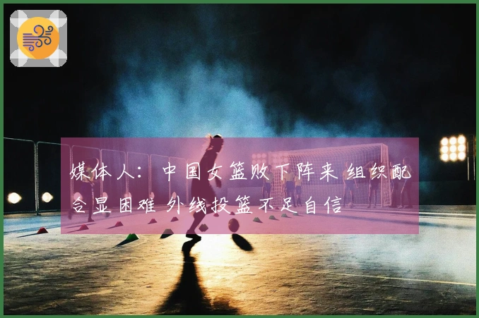 媒体人：中国女篮败下阵来 组织配合显困难 外线投篮不足自信