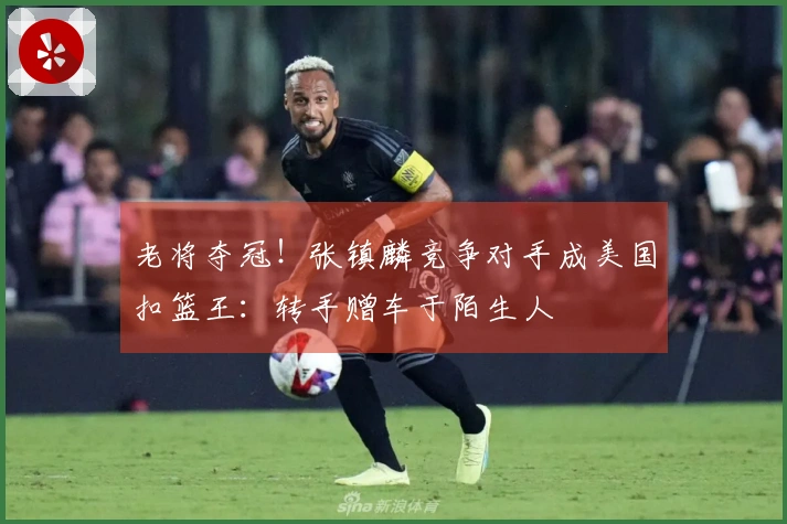 老将夺冠！张镇麟竞争对手成美国扣篮王：转手赠车于陌生人