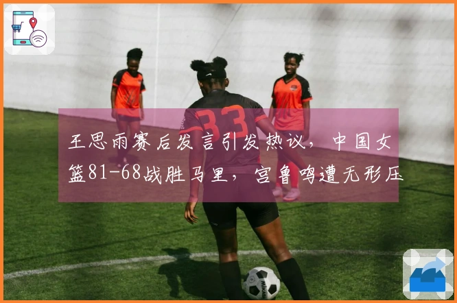 王思雨赛后发言引发热议，中国女篮81-68战胜马里，宫鲁鸣遭无形压力
