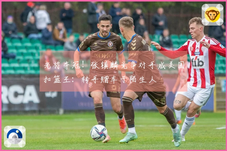 老将夺冠！张镇麟竞争对手成美国扣篮王：转手赠车于陌生人