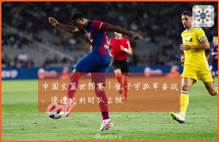 中国女篮世预赛｜张子宇孤军奋战，惨遭比利时队击败