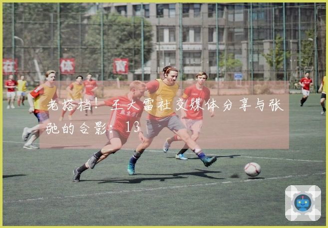 老搭档！王大雷社交媒体分享与张弛的合影：13