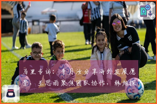 马里专访：李月汝分享海外发展愿景，王思雨聚焦团队协作，韩旭探讨四号位调整