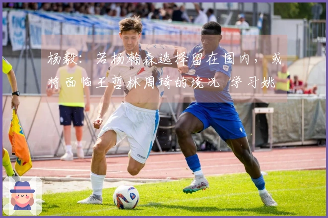 杨毅：若杨瀚森选择留在国内，或将面临王哲林周琦的境况  学习姚明才能突破极限