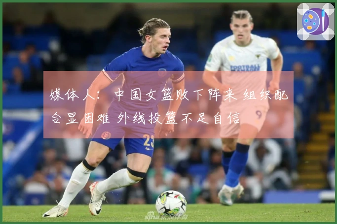 媒体人：中国女篮败下阵来 组织配合显困难 外线投篮不足自信