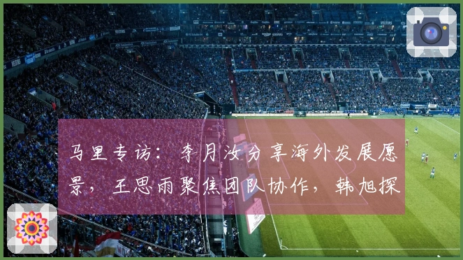 马里专访：李月汝分享海外发展愿景，王思雨聚焦团队协作，韩旭探讨四号位调整