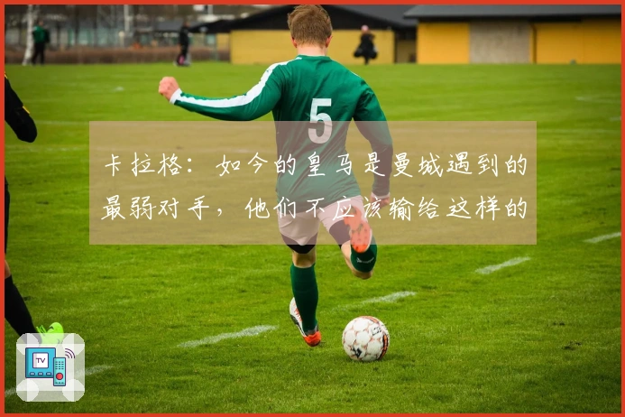 卡拉格：如今的皇马是曼城遇到的最弱对手，他们不应该输给这样的竞争者